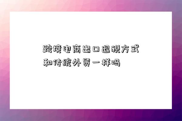 跨境電商出口退稅方式和傳統外貿一樣嗎-圖1