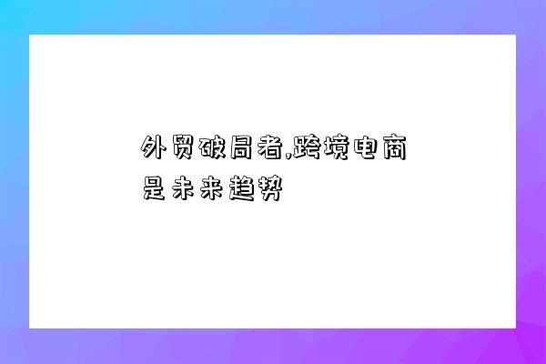 外貿破局者,跨境電商是未來趨勢-圖1