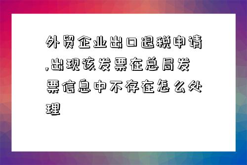 外貿企業出口退稅申請,出現該發票在總局發票信息中不存在怎么處理-圖1