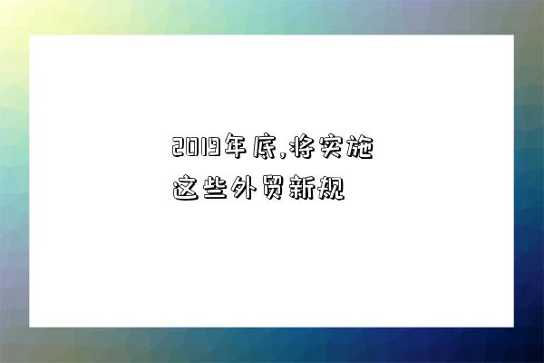 2019年底,將實施這些外貿新規-圖1