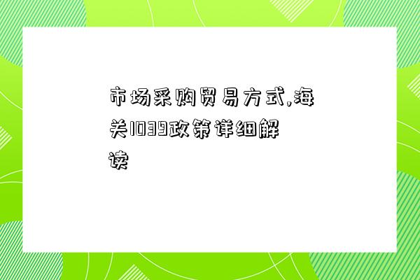 市場采購貿易方式,海關1039政策詳細解讀-圖1