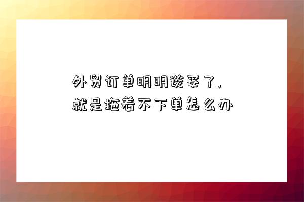 外貿訂單明明談妥了,就是拖著不下單怎么辦-圖1