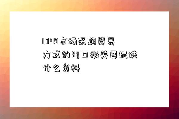 1039市場采購貿易方式的出口報關要提供什么資料-圖1