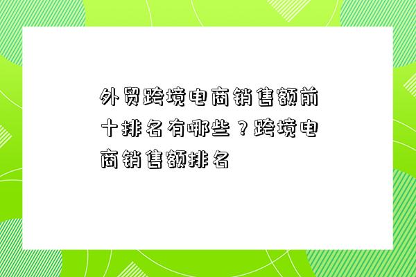 外貿跨境電商銷售額前十排名有哪些？跨境電商銷售額排名-圖1