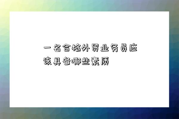 一名合格外貿業務員應該具備哪些素質-圖1