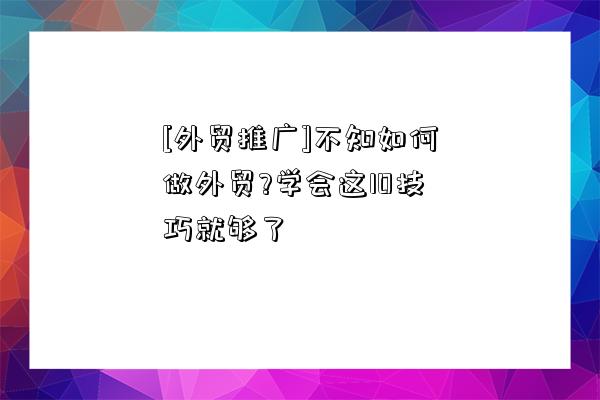 [外貿推廣]不知如何做外貿?學會這10技巧就夠了-圖1