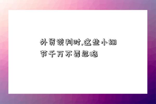 外貿談判時,這些小細節千萬不要忽略-圖1