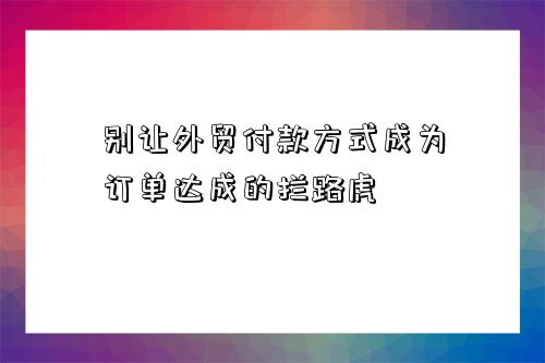 別讓外貿付款方式成為訂單達成的攔路虎-圖1