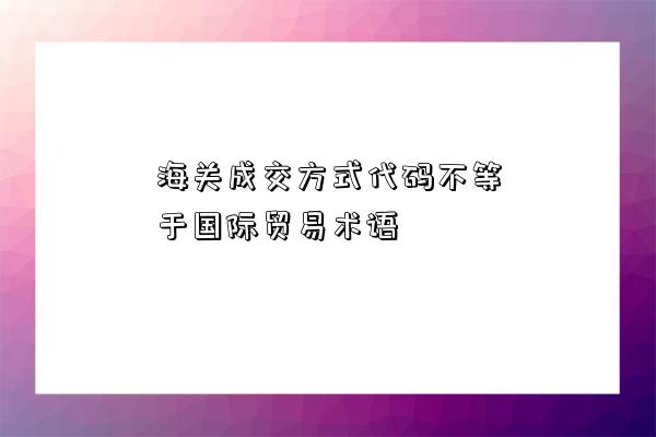 海關(guān)成交方式代碼不等于國際貿(mào)易術(shù)語-圖1