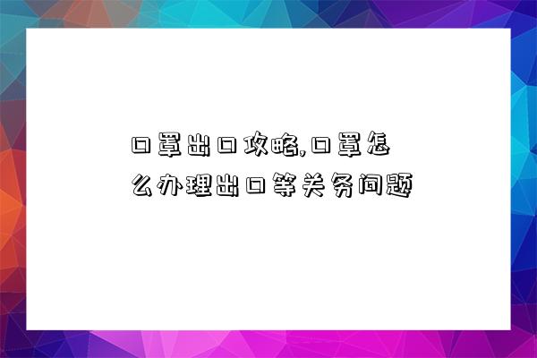 口罩出口攻略,口罩怎么辦理出口等關務問題-圖1