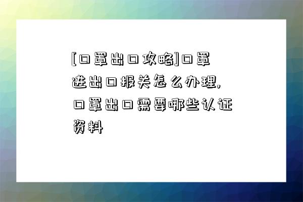 [口罩出口攻略]口罩進出口報關怎么辦理,口罩出口需要哪些認證資料-圖1