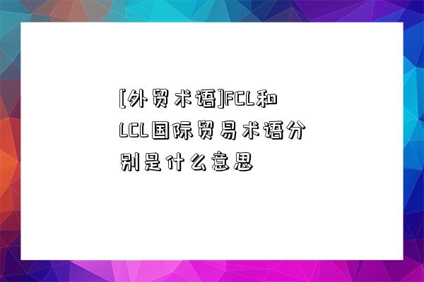 [外貿(mào)術(shù)語(yǔ)]FCL和LCL國(guó)際貿(mào)易術(shù)語(yǔ)分別是什么意思-圖1