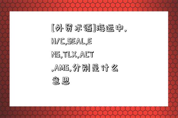 [外貿術語]海運中,H/C,SEAL,ENS,TLX,ACT,AMS,分別是什么意思-圖1