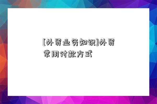 [外貿業務知識]外貿常用付款方式-圖1