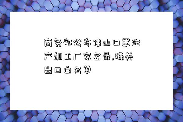 商務部公布佛山口罩生產加工廠家名錄,海關出口白名單-圖1