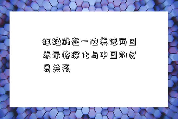 拒絕站在一邊美德兩國表示將深化與中國的貿易關系-圖1