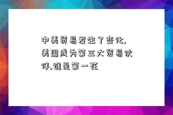 中美貿易發生了變化,美國成為第三大貿易伙伴,誰是第一花-圖1