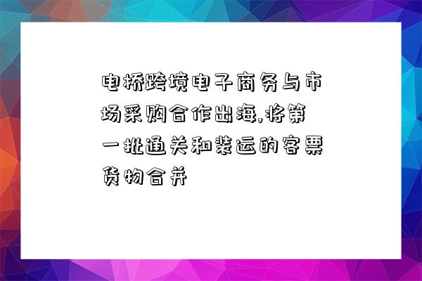 電橋跨境電子商務與市場采購合作出海,將第一批通關和裝運的客票貨物合并-圖1