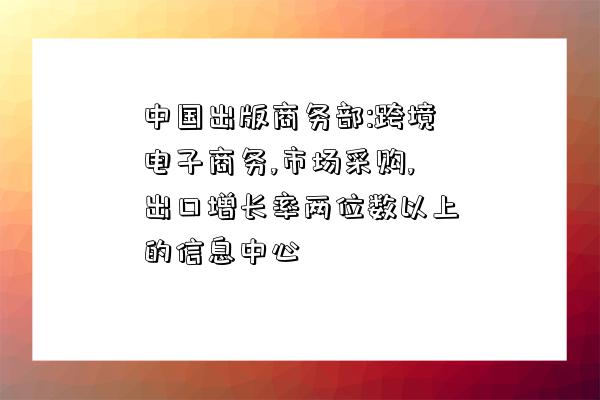 中國出版商務部:跨境電子商務,市場采購,出口增長率兩位數以上的信息中心-圖1