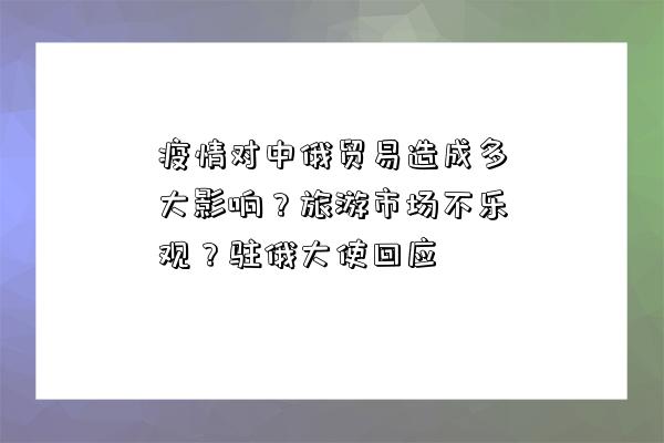 疫情對中俄貿易造成多大影響？旅游市場不樂觀？駐俄大使回應-圖1