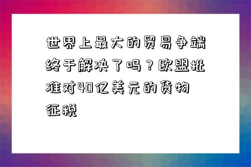 世界上最大的貿易爭端終于解決了嗎？歐盟批準對40億美元的貨物征稅-圖1