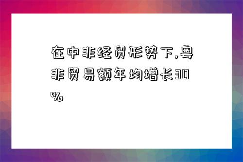 在中非經貿形勢下,粵非貿易額年均增長30%-圖1