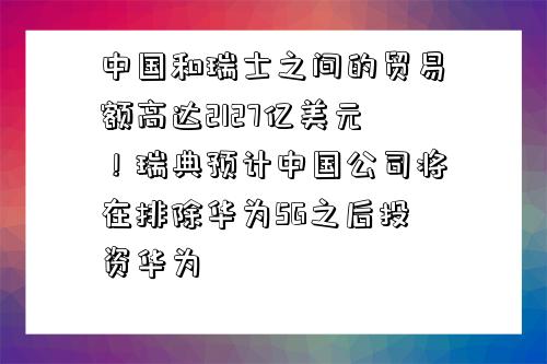 中國和瑞士之間的貿易額高達2127億美元！瑞典預計中國公司將在排除華為5G之后投資華為-圖1