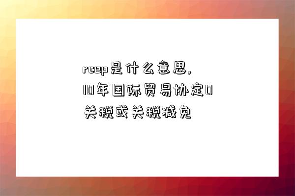 rcep是什么意思,10年國際貿易協定0關稅或關稅減免-圖1