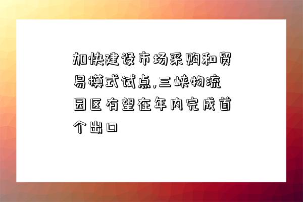 加快建設市場采購和貿易模式試點,三峽物流園區有望在年內完成首個出口-圖1