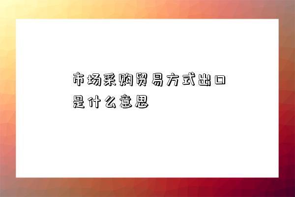 市場采購貿易方式出口是什么意思-圖1