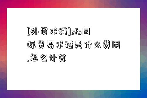 [外貿術語]cfs國際貿易術語是什么費用,怎么計算-圖1