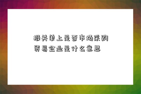 報關單上是否市場采購貿易企業是什么意思-圖1