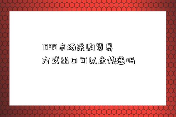 1039市場采購貿易方式出口可以走快遞嗎-圖1