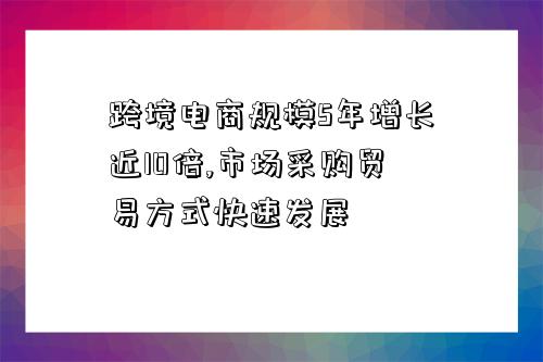 跨境電商規模5年增長近10倍,市場采購貿易方式快速發展-圖1