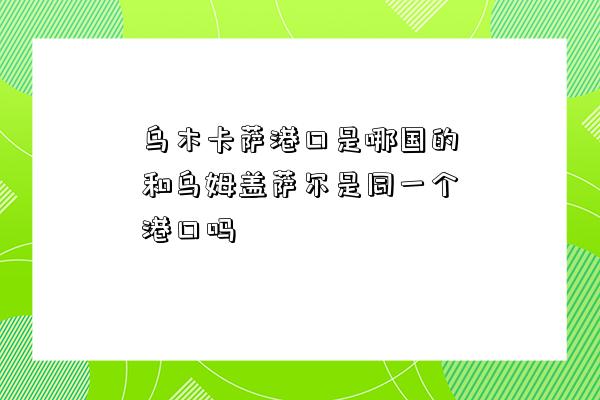 烏木卡薩港口是哪國的和烏姆蓋薩爾是同一個港口嗎-圖1