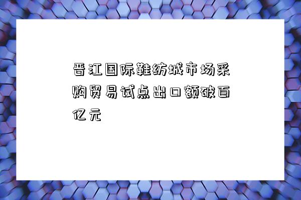 晉江國際鞋紡城市場采購貿易試點出口額破百億元-圖1