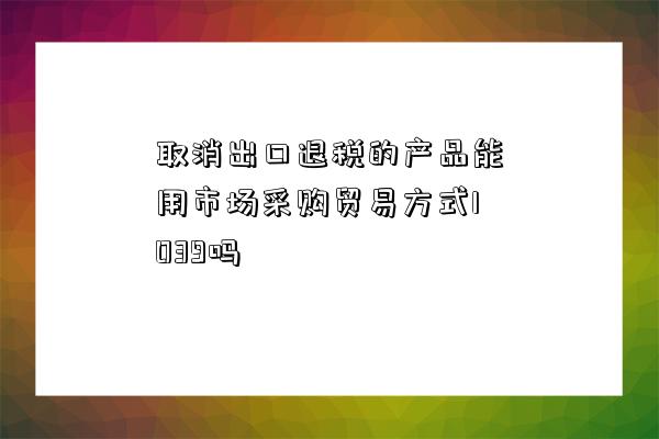 取消出口退稅的產品能用市場采購貿易方式1039嗎-圖1