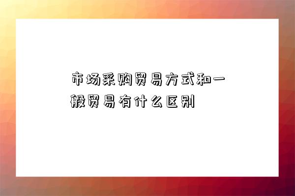 市場采購貿易方式和一般貿易有什么區別-圖1