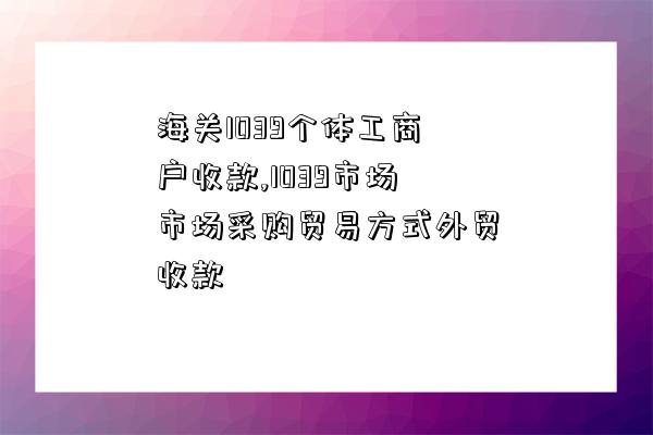 海關1039個體工商戶收款,1039市場市場采購貿易方式外貿收款-圖1