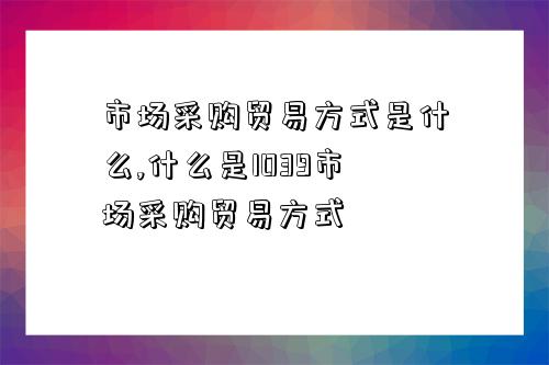 市場采購貿易方式是什么,什么是1039市場采購貿易方式-圖1