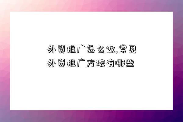 外貿推廣怎么做,常見外貿推廣方法有哪些-圖1