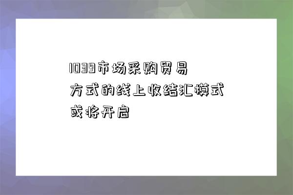 1039市場采購貿易方式的線上收結匯模式或將開啟-圖1