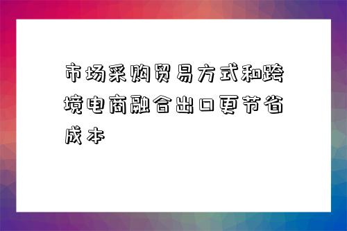 市場采購貿易方式和跨境電商融合出口更節省成本-圖1