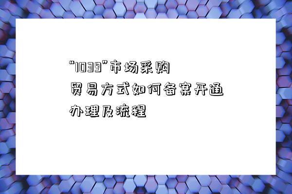 “1039”市場采購貿易方式如何備案開通辦理及流程-圖1