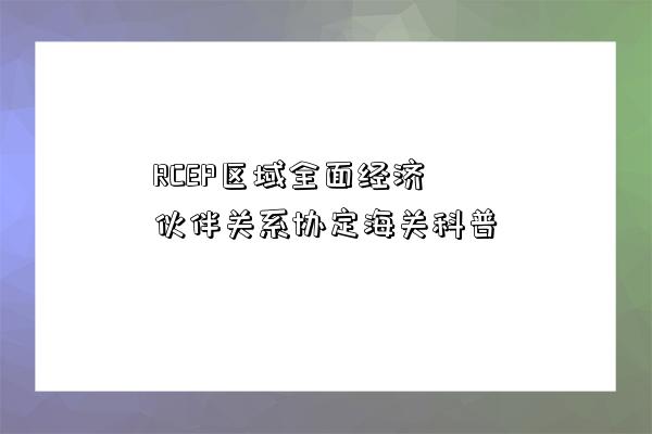 RCEP區域全面經濟伙伴關系協定海關科普-圖1