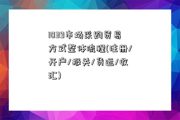 1039市場采購貿易方式整體流程(注冊/開戶/報關/貨運/收匯)-圖1