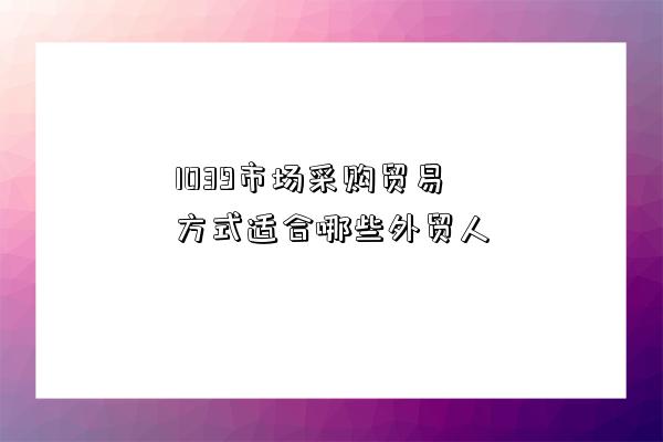 1039市場采購貿易方式適合哪些外貿人-圖1