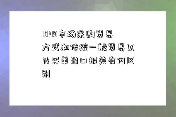 1039市場采購貿易方式和傳統一般貿易以及買單出口報關有何區別-圖1