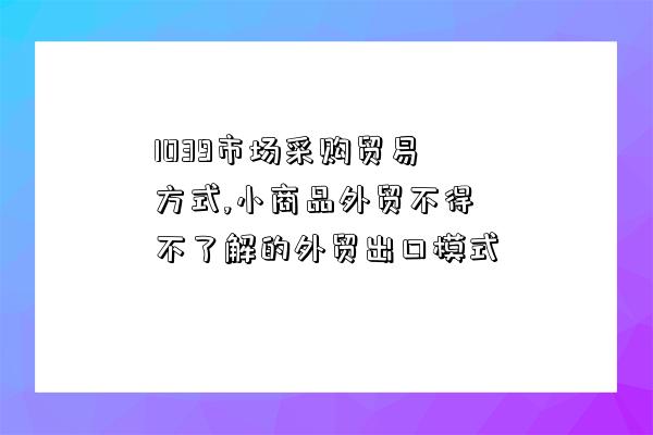 1039市場采購貿易方式,小商品外貿不得不了解的外貿出口模式-圖1