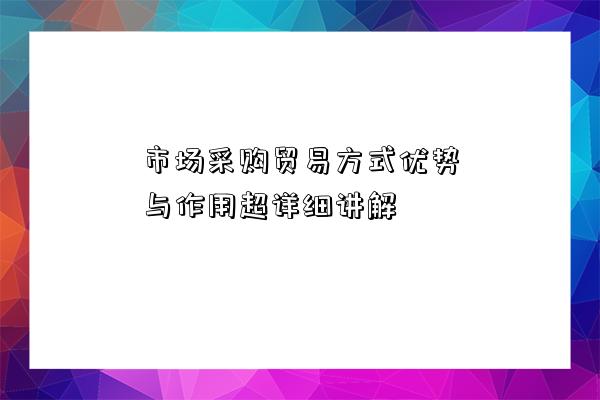 市場采購貿易方式優勢與作用超詳細講解-圖1